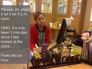 Please, oh, pleas
e let it be 5 p.m.
soon.
OMG. It’s only
been 3 minutes
since I last
looked at the
clock.
Feels like an
hour.
 