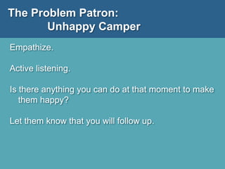 The Problem Patron:
Unhappy Camper
Empathize.
Active listening.
Is there anything you can do at that moment to make
them happy?
Let them know that you will follow up.
 