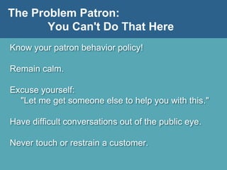 The Problem Patron:
You Can't Do That Here
Know your patron behavior policy!
Remain calm.
Excuse yourself:
"Let me get someone else to help you with this."
Have difficult conversations out of the public eye.
Never touch or restrain a customer.
 