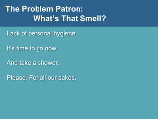 The Problem Patron:
What’s That Smell?
Lack of personal hygiene.
It’s time to go now.
And take a shower.
Please. For all our sakes.
 