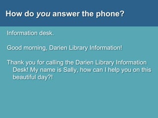How do you answer the phone?
Information desk.
Good morning, Darien Library Information!
Thank you for calling the Darien Library Information
Desk! My name is Sally, how can I help you on this
beautiful day?!
 