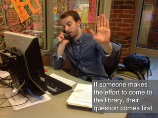 If someone makes
the effort to come to
the library, their
question comes first.
 