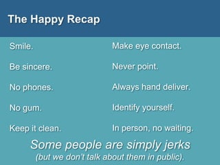 The Happy Recap
Smile.
Be sincere.
No phones.
No gum.
Keep it clean.
Make eye contact.
Never point.
Always hand deliver.
Identify yourself.
In person, no waiting.
Some people are simply jerks
(but we don’t talk about them in public).
 