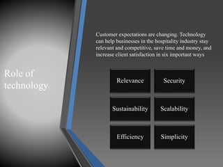 Role of
technology
Relevance Security
Sustainability Scalability
Efficiency Simplicity
Customer expectations are changing. Technology
can help businesses in the hospitality industry stay
relevant and competitive, save time and money, and
increase client satisfaction in six important ways
 