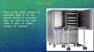 Food of the return service on
short-haul flight & for the
second service of long-haul
flight are sent to the blast
chiller & then on chilled
storage, till required.
Blast chiller
 