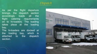 As per the flight departure
timings, the dispatch section
accordingly loads all the
flight catering requirements
on to hi-loaders. The loading
takes place at the loading
bay,
The hi-loaders are docked at
the loading bay, which is
attached to the dispatch
section.
Dispatch
 