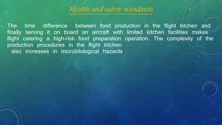 The time difference between food production in the flight kitchen and
finally serving it on board an aircraft with limited kitchen facilities makes
flight catering a high-risk food preparation operation. The complexity of the
production procedures in the flight kitchen
also increases in microbilological hazards
Health and safety standards
 