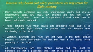 Reasons why health and safety procedures are important for
flight catering
 Dairy products containing raw milk, undercooked poultry and raw or
undercooked eggs, raw meat, raw shellfish and raw fish, raw
sprouts are never used as components of cold meals due to
known salmonella outbreaks.
 Food handlers must wear gloves and protective head gear in all
sections of the flight kitchen, to prevent hair and bacteria from
transferring to the food.
 Watches, bracelets and rings are not worn in the flight kitchen
because if these accidentally fall into the food it will cause metal
poisoning in the food.
 All non-vegetarian food like chicken, mutton and fish must be
boneless, so that a passenger does not choke on a piece of bone
 