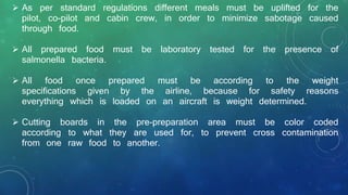  As per standard regulations different meals must be uplifted for the
pilot, co-pilot and cabin crew, in order to minimize sabotage caused
through food.
 All prepared food must be laboratory tested for the presence of
salmonella bacteria.
 All food once prepared must be according to the weight
specifications given by the airline, because for safety reasons
everything which is loaded on an aircraft is weight determined.
 Cutting boards in the pre-preparation area must be color coded
according to what they are used for, to prevent cross contamination
from one raw food to another.
 