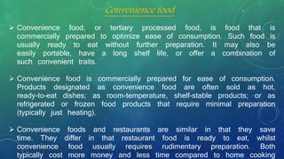 Convenience food
 Convenience food, or tertiary processed food, is food that is
commercially prepared to optimize ease of consumption. Such food is
usually ready to eat without further preparation. It may also be
easily portable, have a long shelf life, or offer a combination of
such convenient traits.
 Convenience food is commercially prepared for ease of consumption.
Products designated as convenience food are often sold as hot,
ready-to-eat dishes; as room-temperature, shelf-stable products; or as
refrigerated or frozen food products that require minimal preparation
(typically just heating).
 Convenience foods and restaurants are similar in that they save
time. They differ in that restaurant food is ready to eat, whilst
convenience food usually requires rudimentary preparation. Both
typically cost more money and less time compared to home cooking
 
