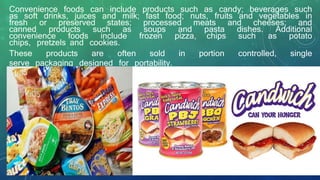 Convenience foods can include products such as candy; beverages such
as soft drinks, juices and milk; fast food; nuts, fruits and vegetables in
fresh or preserved states; processed meats and cheeses; and
canned products such as soups and pasta dishes. Additional
convenience foods include frozen pizza, chips such as potato
chips, pretzels and cookies.
These products are often sold in portion controlled, single
serve packaging designed for portability.
 