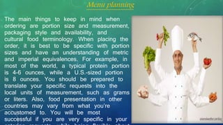 The main things to keep in mind when
ordering are portion size and measurement,
packaging style and availability, and
cultural food terminology. When placing the
order, it is best to be specific with portion
sizes and have an understanding of metric
and imperial equivalences. For example, in
most of the world, a typical protein portion
is 4-6 ounces, while a U.S.-sized portion
is 8 ounces. You should be prepared to
translate your specific requests into the
local units of measurement, such as grams
or liters. Also, food presentation in other
countries may vary from what you’re
accustomed to. You will be most
successful if you are very specific in your
Menu planning
 