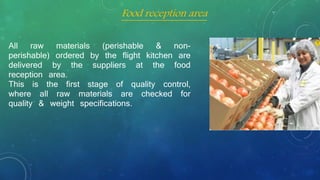 All raw materials (perishable & non-
perishable) ordered by the flight kitchen are
delivered by the suppliers at the food
reception area.
This is the first stage of quality control,
where all raw materials are checked for
quality & weight specifications.
Food reception area
 