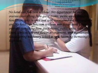   Housekeeping Department  considered to be the backbone of a hotel:As far as housekeeping is concerned, it is the backbone of a hotel. The housekeeping department is responsible for the upkeep and maintenance of the entire hotel. One of the first impressions a guest forms when he walks into a hotel is a reflection on the housekeeping department - how clean, spic-’n-span and well maintained the surroundings are.