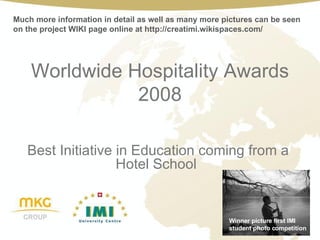 Worldwide Hospitality Awards 2008 Best Initiative in Education coming from a Hotel School  Winner picture first IMI student photo competition Much more information in detail as well as many more pictures can be seen on the project WIKI page online at http://creatimi.wikispaces.com/ 