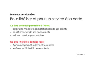 12© 2017
La valeur des données!
Pour fidéliser et pour un service à la carte
Ce que cela doit permettre à l’hôtel:
- avoir une meilleure compréhension de ses clients
- se différencier de ses concurrents
- offrir un service personnalisé
Ce que l’hôtel ne doit pas faire:
- Spammer perpétuellement ses clients
- enfreindre l’intimité de ses clients
 