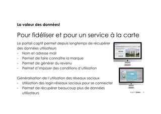 13© 2017
La valeur des données!
Pour fidéliser et pour un service à la carte
Le portail captif permet depuis longtemps de récupérer
des données utilisateurs
- Nom et adresse mail
- Permet de faire connaître la marque
- Permet de générer du revenu
- Permet d’imposer des conditions d’utilisation
Généralisation de l’utilisation des réseaux sociaux
- Utilisation des login réseaux sociaux pour se connecter
- Permet de récupérer beaucoup plus de données
utilisateurs
 