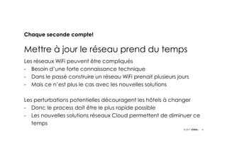 16© 2017
Chaque seconde compte!
Mettre à jour le réseau prend du temps
Les réseaux WiFi peuvent être compliqués
- Besoin d’une forte connaissance technique
- Dans le passé construire un réseau WiFi prenait plusieurs jours
- Mais ce n’est plus le cas avec les nouvelles solutions
Les perturbations potentielles découragent les hôtels à changer
- Donc le process doit être le plus rapide possible
- Les nouvelles solutions réseaux Cloud permettent de diminuer ce
temps
 