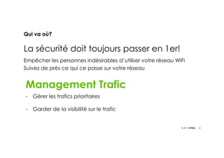 20© 2017
Qui va où?
La sécurité doit toujours passer en 1er!
Empêcher les personnes indésirables d’utiliser votre réseau WiFi
Suivez de près ce qui ce passe sur votre réseau
GDPRMAY
2018
Management Trafic
- Gérer les trafics prioritaires
- Garder de la visibilité sur le trafic
 