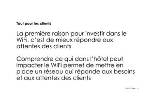 8© 2017
Tout pour les clients
La première raison pour investir dans le
WiFi, c’est de mieux répondre aux
attentes des clients
Comprendre ce qui dans l’hôtel peut
impacter le WiFi permet de mettre en
place un réseau qui réponde aux besoins
et aux attentes des clients
 