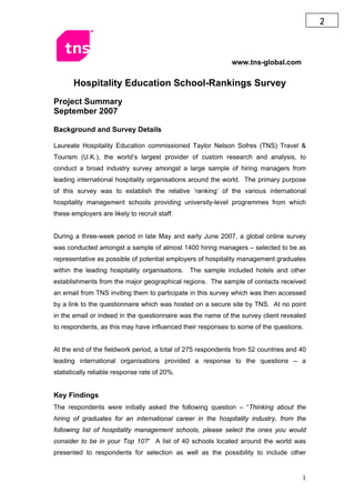 2



                                                             www.tns-global.com

       Hospitality Education School-Rankings Survey
Project Summary
September 2007

Background and Survey Details

Laureate Hospitality Education commissioned Taylor Nelson Sofres (TNS) Travel &
Tourism (U.K.), the world’s largest provider of custom research and analysis, to
conduct a broad industry survey amongst a large sample of hiring managers from
leading international hospitality organisations around the world. The primary purpose
of this survey was to establish the relative ‘ranking’ of the various international
hospitality management schools providing university-level programmes from which
these employers are likely to recruit staff.


During a three-week period in late May and early June 2007, a global online survey
was conducted amongst a sample of almost 1400 hiring managers – selected to be as
representative as possible of potential employers of hospitality management graduates
within the leading hospitality organisations. The sample included hotels and other
establishments from the major geographical regions. The sample of contacts received
an email from TNS inviting them to participate in this survey which was then accessed
by a link to the questionnaire which was hosted on a secure site by TNS. At no point
in the email or indeed in the questionnaire was the name of the survey client revealed
to respondents, as this may have influenced their responses to some of the questions.


At the end of the fieldwork period, a total of 275 respondents from 52 countries and 40
leading international organisations provided a response to the questions – a
statistically reliable response rate of 20%.


Key Findings
The respondents were initially asked the following question – “Thinking about the
hiring of graduates for an international career in the hospitality industry, from the
following list of hospitality management schools, please select the ones you would
consider to be in your Top 10?” A list of 40 schools located around the world was
presented to respondents for selection as well as the possibility to include other


                                                                                     1
 
