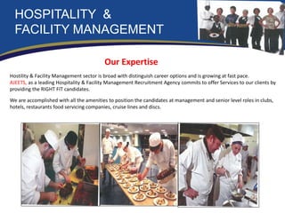 HOSPITALITY &
FACILITY MANAGEMENT
Our Expertise
Hostility & Facility Management sector is broad with distinguish career options and is growing at fast pace.
AJEETS, as a leading Hospitality & Facility Management Recruitment Agency commits to offer Services to our clients by
providing the RIGHT FIT candidates.
We are accomplished with all the amenities to position the candidates at management and senior level roles in clubs,
hotels, restaurants food servicing companies, cruise lines and discs.
 
