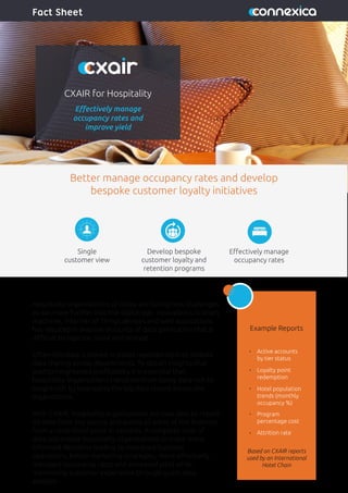 CXAIR for Hospitality
Eﬀectively manage
occupancy rates and
improve yield
Fact Sheet
Hospitality organisations of today are facing new challenges
as we move further into the digital age. Innovations in smart
machines, Internet of Things devices and web applications
has resulted in massive amounts of data generation that is
diﬃcult to capture, store and analyse.
Often this data is stored in siloed repositories that inhibits
data sharing across departments. To obtain insights that
lead to heightened proﬁtability it is essential that
hospitality organisations transition from being data-rich to
insight-rich by leveraging the big data stored across the
organisation.
With CXAIR, hospitality organisations are now able to report
on data from any source and across all areas of the business
from a centralised point in seconds. A complete view of
data will enable hospitality organisations to make more
informed decisions leading to improved business
operations, better marketing strategies, more eﬀectively
managed occupancy rates and increased yield while
maximising customer experience through guest data
analysis.
Example Reports
Better manage occupancy rates and develop
bespoke customer loyalty initiatives
Single
customer view
Develop bespoke
customer loyalty and
retention programs
Eﬀectively manage
occupancy rates
Active accounts
by tier status
Loyalty point
redemption
Hotel population
trends (monthly
occupancy %)
Program
percentage cost
Attrition rate
Based on CXAIR reports
used by an International
Hotel Chain
 