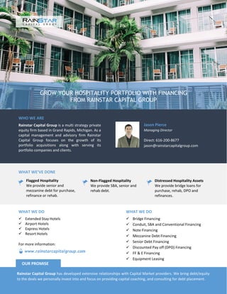 GROW YOUR HOSPITALITY PORTFOLIO WITH FINANCING
FROM RAINSTAR CAPITAL GROUP
WHO WE ARE
Rainstar Capital Group is a multi strategy private
equity firm based in Grand Rapids, Michigan. As a
capital management and advisory firm Rainstar
Capital Group focuses on the growth of its
portfolio acquisitions along with serving its
portfolio companies and clients.
Jason Pierce
Managing Director
Direct: 616-200-8677
jason@rainstarcapitalgroup.com
WHAT WE’VE DONE
Flagged Hospitality
We provide senior and
mezzanine debt for purchase,
refinance or rehab.
Non-Flagged Hospitality
We provide SBA, senior and
rehab debt.
Distressed Hospitality Assets
We provide bridge loans for
purchase, rehab, DPO and
refinances.
WHAT WE DO
 Bridge Financing
 Conduit, SBA and Conventional Financing
 Note Financing
 Mezzanine Debt Financing
 Senior Debt Financing
 Discounted Pay off (DPO) Financing
 FF & E Financing
 Equipment Leasing
WHAT WE DO
 Extended Stay Hotels
 Airport Hotels
 Express Hotels
 Resort Hotels
Rainstar Capital Group has developed extensive relationships with Capital Market providers. We bring debt/equity
to the deals we personally invest into and focus on providing capital coaching, and consulting for debt placement.
OUR PROMISE
www.rainstarcapitalgroup.com
For more information:
 