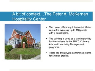 A bit of context…The Peter A. McKernan
Hospitality Center
• The center offers a quintessential Maine
venue for events of up to 110 guests
with 8 guestrooms.
• The building is used as a training facility
for the students in the SMCC Culinary
Arts and Hospitality Management
programs.
• There are two private conference rooms
for smaller groups.
 