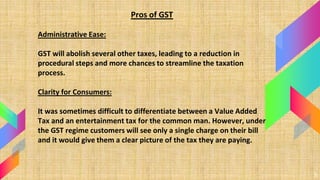 5
Pros of GST
Administrative Ease:
GST will abolish several other taxes, leading to a reduction in
procedural steps and mo...