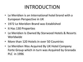 INTRODUCTION
• Le Meridien is an International hotel brand with a
European Perspective in UK
• 1972 Le Meridien Brand was Established
• It Has 130 Properties
• Le Meridien Is Owned By Starwood Hotels & Resorts
Worldwide
• More than 120 Hotels in over 50 Countries
• Le Meridien Was Acquired By UK Hotel Company
Forte Group which in turn was Acquired by Granada
PLC in 1996
 