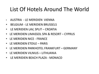List Of Hotels Around The World
• AUSTRIA - LE MERIDIEN VIENNA
• BELGIUM - LE MERIDIEN BRUSSELS
• LE MERIDIEN LAV, SPLIT – CROATIA
• LE MERIDIEN LIMASSOL SPA & RESORT – CYPRUS
• LE MERIDIEN NICE - FRANCE
• LE MERIDIEN ETOILE – PARIS
• LE MERIDIEN PARKHOTEL FRANKFURT – GERMANY
• LE MERIDIEN VILNIUS – LITHUANIA
• LE MERIDIEN BEACH PLAZA - MONACO
 