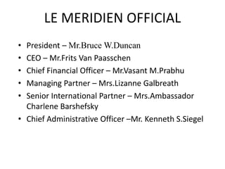 LE MERIDIEN OFFICIAL
• President – Mr.Bruce W.Duncan
• CEO – Mr.Frits Van Paasschen
• Chief Financial Officer – Mr.Vasant M.Prabhu
• Managing Partner – Mrs.Lizanne Galbreath
• Senior International Partner – Mrs.Ambassador
Charlene Barshefsky
• Chief Administrative Officer –Mr. Kenneth S.Siegel
 