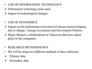 • USE OF INFORMATION TECHNOLOGY
 Information technology tools used.
 Impact of technological changes.
• USE OF ECONOMICS
 Impact on the performance (revenue) of chosen sector/company
due to change , foreign investment and Government Policies.
 Major Mergers, collaborations or Takeovers that have taken
place in the companies.
• RESEARCH METHODOLOGY
• We will be using two different methods of data collection.
 Primary data
 Secondary data
 