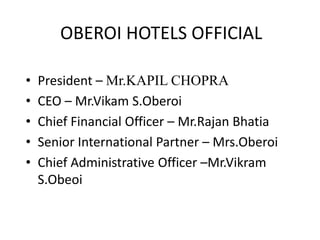 OBEROI HOTELS OFFICIAL
• President – Mr.KAPIL CHOPRA
• CEO – Mr.Vikam S.Oberoi
• Chief Financial Officer – Mr.Rajan Bhatia
• Senior International Partner – Mrs.Oberoi
• Chief Administrative Officer –Mr.Vikram
S.Obeoi
 