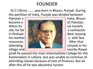FOUNDER
M S Oberoi ........was born in Bhaun, Punjab .During
the partition of India, Punjab was divided between
Pakistan a India, Bhaun
became a of Pakistan.
When he six months
old, his fat a contractor
in Peshaw died, leaving
his mother a with few
resources. After that
attending schools in his
village and nearby Rawal
pindi he passed the main Intermediate College for the
Examination in Lahore, but was unable to continue of
attending classes because of lack of finances. But an
after this all he was abusiness tycoon.
 