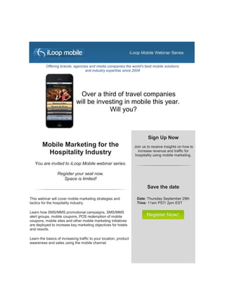 Offering brands, agencies and media companies the world's best mobile solutions
                                 and industry expertise since 2004




                               Over a third of travel companies
                              will be investing in mobile this year.
                                          Will you?



                                                                           Sign Up Now
        Mobile Marketing for the                                   Join us to receive insights on how to
         Hospitality Industry                                        increase revenue and traffic for
                                                                    hospitality using mobile marketing.

   You are invited to iLoop Mobile webinar series.

                 Register your seat now.
                    Space is limited!
                                                                           Save the date

This webinar will cover mobile marketing strategies and             Date: Thursday September 29th
tactics for the hospitality industry.                               Time: 11am PST/ 2pm EST

Learn how SMS/MMS promotional campaigns, SMS/MMS
alert groups, mobile coupons, POS redemption of mobile
coupons, mobile sites and other mobile marketing initiatives
are deployed to increase key marketing objectives for hotels
and resorts.

Learn the basics of increasing traffic to your location, product
awareness and sales using the mobile channel.
 