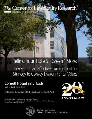 Telling Your Hotel’s “Green” Story:
           Developing an Effective Communication
           Strategy to Convey Environmental Values



                                                                          20
Cornell Hospitality Tools                                                                    th
Vol. 3, No. 2 (April 2012)                                                     1992 - 20
                                                                                        12

by Daphne A. Jameson, Ph.D., and Judi Brownell, Ph.D.


All CHR tools are available for free download,
                                                                          ANNIVERSARY
but may not be reposted, reproduced, or distributed without the express
permission of the publisher.
 