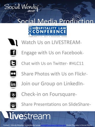 Social Wendy                         TM



                           Group


               Social Media Production

                    Watch Us on LIVESTREAM                                             ™



                    Engage with Us on Facebook                                             ™




                    Chat with Us on Twitter™ #HLC11

                    Share Photos with Us on Flickr                                             ™



                    Join our Group on LinkedIn™
                    Check-in on Foursquare™
                    Share Presentations on SlideShare™



Contact | Wendy Meadley Social Wendy Group wendy@socialwendygroup.com Onsite Thursday in Dorset Room
 