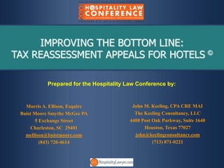 IMPROVING THE BOTTOM LINE:
TAX REASSESSMENT APPEALS FOR HOTELS ©

            Prepared for the Hospitality Law Conference by:


   Morris A. Ellison, Esquire              John M. Keeling, CPA CRE MAI
 Buist Moore Smythe McGee PA                The Keeling Consultancy, LLC
        5 Exchange Street                 4400 Post Oak Parkway, Suite 1640
     Charleston, SC 29401                       Houston, Texas 77027
   mellison@buistmoore.com                  john@keelingconsultancy.com
          (843) 720-4614                            (713) 871-0221
 
