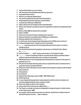 1. Food contaminationcan occur during
2. The PreventionofFood AdulterationBill was passed on
3. Food adulterationmeans
4. Whichis an accidental adulteration?
5. The common adulterant foundin Red Chili powderis
6. Whichlegislationdofood operators needto follow
7. In which year FSSAI was established
8. What is the tenure of membersof the FoodAuthority?
9. What is the maximum penaltyfor breach of regulationsrelatedto the labelingoffood
items?
10. What is FSSA,2006 & why this Act is needed?
11. What is FEMA?
12. India earns maximumforeignexchange by the exportof
13. National Sample SurveyOrganization (NSSO) was establishedin
14. Banking regulationact was passed in………..?
15. In which year, the ForeignExchange ManagementAct (FEMA) came into force?
16. Foreignexchange means 'foreigncurrency' and includes
17. ……………meansapersonfor the time beingauthorizedunder section7 to deal in
foreigncurrency
18. The Central Governmentmay appoint such personsas it thinksfit to be officers
of…………...
19. Personresident……….India” meansa personwho is not residentin India.
20. “……………”meansacertificate of title to securitiesbythe deliveryofwhich (withor
without endorsement) the title tothe securitiesistransferable
21. Whichdocumentis must for getting the permissionby the customs for the export of
goods by sea or air
22. This documentimpliesthat the goods,that are exportedhas beenmanufactured ina
particular country mentionedtherein.
23. Whichone ofthe followingisnot the validityof IEC (Importer-ExporterCode Number)
24. ECGCstands for
25. FDI stands for:
26. FII stands for
27. Whichof the followingisa part of 2002 -2007 EXIM policy?
28. EPCGSstands for
29. In case of goods beingrejectedor wrong shipmentswhichsectionof customer act
providesdrawback facilityon the customer’sduty?
30. How much digitsare there in IEC number?
31. Section2(n) of the FactoriesAct, 1948 defines…….
32. The Poweror exempt, any factory, during publicemergencyisgivenin which section
of the FactoriesAct, 1948?
33. An occupier,before using any premisesas a factory, shouldsenda writtennotice to
the ChiefInspectorat least ….. days in advance.
 
