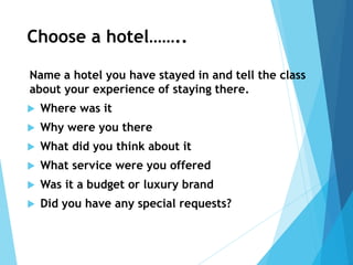 Choose a hotel……..
Name a hotel you have stayed in and tell the class
about your experience of staying there.
 Where was it
 Why were you there
 What did you think about it
 What service were you offered
 Was it a budget or luxury brand
 Did you have any special requests?
 