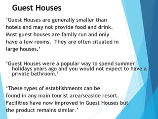 Guest Houses
‘Guest Houses are generally smaller than
hotels and may not provide food and drink.
Most guest houses are family run and only
have a few rooms. They are often situated in
large houses.’
‘Guest Houses were a popular way to spend summer
holidays years ago and you would not expect to have a
private bathroom.’
‘These types of establishments can be
found in any main tourist area/seaside resort.
Facilities have now improved in Guest Houses but
the product remains similar.’
 