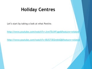 Holiday Centres
Let’s start by taking a look at what Pontins
http://www.youtube.com/watch?v=JvmTDJVFygo&feature=related
http://www.youtube.com/watch?v=8U573EGmk6Q&feature=related
 