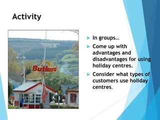 Activity
 In groups…
 Come up with
advantages and
disadvantages for using
holiday centres.
 Consider what types of
customers use holiday
centres.
 