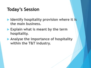 Today’s Session
 Identify hospitality provision where it is
the main business.
 Explain what is meant by the term
hospitality.
 Analyse the importance of hospitality
within the T&T industry.
 