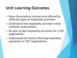 Unit Learning Outcomes
 Know the products and services offered by
different types of hospitality provision.
 Understand how hospitality providers meet
customer expectations.
 Be able to plan hospitality provision for a T&T
organisation.
 Understand the factors affecting hospitality
operations in T&T organisations.
 