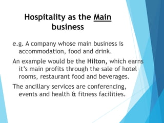 Hospitality as the Main
business
e.g. A company whose main business is
accommodation, food and drink.
An example would be the Hilton, which earns
it’s main profits through the sale of hotel
rooms, restaurant food and beverages.
The ancillary services are conferencing,
events and health & fitness facilities.
 