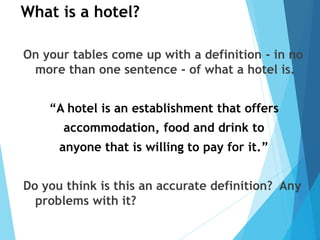 What is a hotel?
On your tables come up with a definition - in no
more than one sentence - of what a hotel is.
“A hotel is an establishment that offers
accommodation, food and drink to
anyone that is willing to pay for it.”
Do you think is this an accurate definition? Any
problems with it?
 