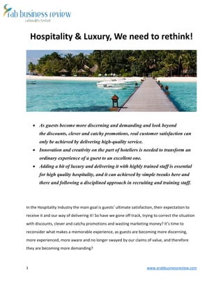 1 www.arabbusinessreview.com 
Hospitality & Luxury, We need to rethink! 
 As guests become more discerning and demanding and look beyond 
the discounts, clever and catchy promotions, real customer satisfaction can 
only be achieved by delivering high-quality service. 
 Innovation and creativity on the part of hoteliers is needed to transform an 
ordinary experience of a guest to an excellent one. 
 Adding a bit of luxury and delivering it with highly trained staff is essential 
for high quality hospitality, and it can achieved by simple tweaks here and 
there and following a disciplined approach in recruiting and training staff. 
In the Hospitality Industry the main goal is guests’ ultimate satisfaction, their expectation to 
receive it and our way of delivering it! So have we gone off track, trying to correct the situation 
with discounts, clever and catchy promotions and wasting marketing money? It’s time to 
reconsider what makes a memorable experience, as guests are becoming more discerning, 
more experienced, more aware and no longer swayed by our claims of value, and therefore 
they are becoming more demanding? 
 